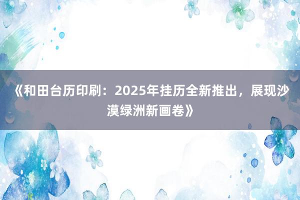 《和田台历印刷：2025年挂历全新推出，展现沙漠绿洲新画卷》