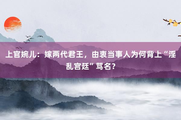 上官婉儿：嫁两代君王，由衷当事人为何背上“淫乱宫廷”骂名？