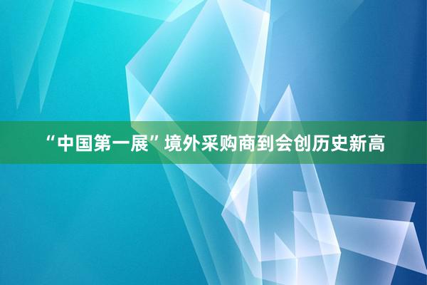 “中国第一展”境外采购商到会创历史新高