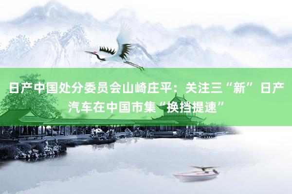 日产中国处分委员会山崎庄平：关注三“新” 日产汽车在中国市集“换挡提速”