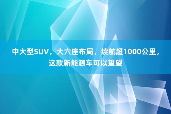 中大型SUV，大六座布局，续航超1000公里，这款新能源车可以望望