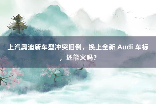 上汽奥迪新车型冲突旧例，换上全新 Audi 车标，还能火吗？