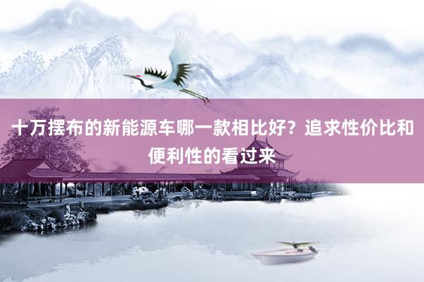 十万摆布的新能源车哪一款相比好？追求性价比和便利性的看过来