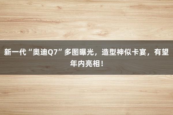 新一代“奥迪Q7”多图曝光，造型神似卡宴，有望年内亮相！