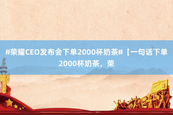 #荣耀CEO发布会下单2000杯奶茶#【一句话下单2000杯奶茶，荣