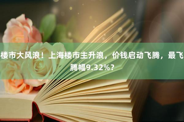 楼市大风浪！上海楼市主升浪，价钱启动飞腾，最飞腾幅9.32%？